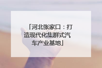 河北张家口：打造现代化集群式汽车产业基地